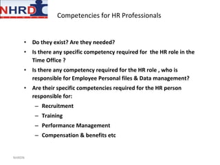 Competencies for HR Professionals  Do they exist? Are they needed? Is there any specific competency required for  the HR role in the Time Office ? Is there any competency required for the HR role , who is responsible for Employee Personal files & Data management? Are their specific competencies required for the HR person responsible for:  Recruitment Training Performance Management Compensation & benefits etc NHRDN 