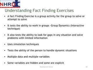 A fact Finding Exercise is a group activity for the group to solve or attempt to solve  It tests the ability to work in groups -Group Dynamics (Interactive technique) It also tests the ability to look for gaps in any situation and solve problems with limited information Uses simulation techniques Tests the ability of the person to handle dynamic situations Multiple data and multiple variables Some variables are hidden and some are explicit Understanding Fact Finding Exercises Development Center 