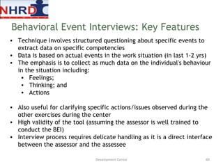 Technique involves structured questioning about specific events to extract data on specific competencies Data is based on actual events in the work situation (in last 1-2 yrs) The emphasis is to collect as much data on the individual's behaviour in the situation including: Feelings; Thinking; and Actions Also useful for clarifying specific actions/issues observed during the other exercises during the center  High validity of the tool (assuming the assessor is well trained to conduct the BEI) Interview process requires delicate handling as it is a direct interface between the assessor and the assessee Behavioral Event Interviews: Key Features Development Center 