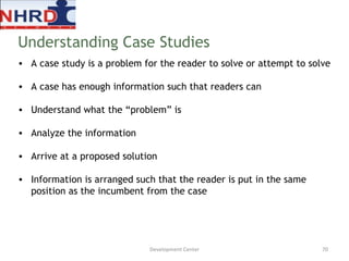 A case study is a problem for the reader to solve or attempt to solve  A case has enough information such that readers can  Understand what the “problem” is Analyze the information Arrive at a proposed solution Information is arranged such that the reader is put in the same position as the incumbent from the case Understanding Case Studies Development Center 