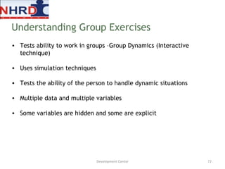 Tests ability to work in groups –Group Dynamics (Interactive technique) Uses simulation techniques Tests the ability of the person to handle dynamic situations Multiple data and multiple variables Some variables are hidden and some are explicit Understanding Group Exercises Development Center 