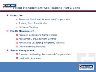 Talent Management-Applications-HDFC Bank Front Line Stress on Functional/ Operational Competencies Training Need Identification In-House Training   Middle Management Focus on Behavioural Competencies Assessment/ Development Centres Accelerated Leadership Programs/ Projects Online Learning Modules Senior Management Focus on Leadership/ Behavioural Competencies Leadership Academy 