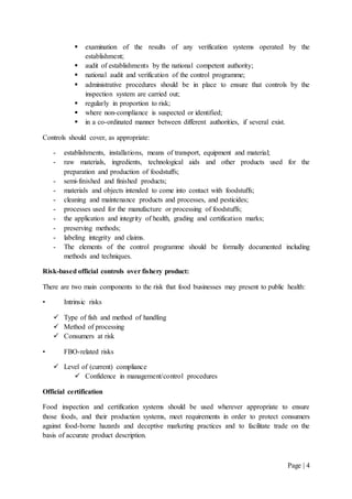 Page | 4
 examination of the results of any verification systems operated by the
establishment;
 audit of establishments by the national competent authority;
 national audit and verification of the control programme;
 administrative procedures should be in place to ensure that controls by the
inspection system are carried out;
 regularly in proportion to risk;
 where non-compliance is suspected or identified;
 in a co-ordinated manner between different authorities, if several exist.
Controls should cover, as appropriate:
- establishments, installations, means of transport, equipment and material;
- raw materials, ingredients, technological aids and other products used for the
preparation and production of foodstuffs;
- semi-finished and finished products;
- materials and objects intended to come into contact with foodstuffs;
- cleaning and maintenance products and processes, and pesticides;
- processes used for the manufacture or processing of foodstuffs;
- the application and integrity of health, grading and certification marks;
- preserving methods;
- labeling integrity and claims.
- The elements of the control programme should be formally documented including
methods and techniques.
Risk-based official controls over fishery product:
There are two main components to the risk that food businesses may present to public health:
• Intrinsic risks
 Type of fish and method of handling
 Method of processing
 Consumers at risk
• FBO-related risks
 Level of (current) compliance
 Confidence in management/control procedures
Official certification
Food inspection and certification systems should be used wherever appropriate to ensure
those foods, and their production systems, meet requirements in order to protect consumers
against food-borne hazards and deceptive marketing practices and to facilitate trade on the
basis of accurate product description.
 