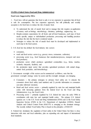 Page | 5
US-FDA (United States Food and Drug Administration)
Food Laws Suggested by FDA:
1. Food laws will not guarantee that food is safe; it is too expensive to guarantee that all food
is safe for consumption. The less expensive approach, but still politically and socially
accepted, is for food laws to reduce the risk of unsafe food.
 To understand the risk of unsafe food and to manage that risk requires an application
of science, such as biology, microbiology, chemistry, pathology, engineering, etc.
 Despite common expectations for all foods and all food businesses, each type of food
needs specific, unique or individualized production, processing and handling practices
to reduce the risk that the food is rendered unsafe.
 Strategies to reduce the risk of unsafe food must be developed and implemented at
each step in the food system.
2. U.S. food law has defined the food industry into sectors:
 consumers,
 retail and food service sector (e.g., grocery stores, restaurants, cafeterias),
 processing sector (e.g., food businesses that manufacture/process, transport and store
food products),
 production sector which produces agricultural commodities (e.g., farms, ranches,
orchards, vineyards, feedlots), and
 the production input sector that provides agricultural producers with animal drugs,
animal feed, pesticides, and biotechnology.
3. Government oversight of the sectors can be summarized as follows; note that the
government oversight strategy varies by sector and the oversight strategies are changing.
 Consumers -- the primary strategies to advance food safety are 1) educate the
consumers about food safety (and nutrition) and 2) provide information so consumers
can make informed decisions.
 Retail and food service sector -- primarily regulated by state law and municipal health
codes with increasing guidance from the federal level via the Food and Drug
Administration (e.g., the Food Code).
 Processing sector -- primarily regulated by U.S. federal law since the early 1900s in
coordination with state law and municipal health codes. The primary U.S. federal
agencies are 1) the U.S. Food and Drug Administration (FDA) and 2) the Food Safety
Inspection Service (FSIS) in the U.S. Department of Agriculture (USDA). Hazard
Analysis and Critical Control Point (HACCP) is emerging as the dominant strategy.
The recently defined Food Safety Plan is based on the principles of HACCP.
4. Federal law dominates the regulation of food safety in the United States but there is close
interaction with state and local authorities, plus an expanding role and impact of international
food standards.
 