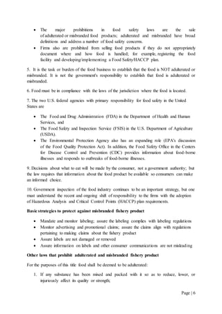 Page | 6
 The major prohibitions in food safety laws are the sale
of adulterated or misbranded food products; adulterated and misbranded have broad
definitions and address a number of food safety concerns.
 Firms also are prohibited from selling food products if they do not appropriately
document where and how food is handled; for example, registering the food
facility and developing/implementing a Food Safety/HACCP plan.
5. It is the task or burden of the food business to establish that the food is NOT adulterated or
misbranded. It is not the government's responsibility to establish that food is adulterated or
misbranded.
6. Food must be in compliance with the laws of the jurisdiction where the food is located.
7. The two U.S. federal agencies with primary responsibility for food safety in the United
States are
 The Food and Drug Administration (FDA) in the Department of Health and Human
Services, and
 The Food Safety and Inspection Service (FSIS) in the U.S. Department of Agriculture
(USDA).
 The Environmental Protection Agency also has an expanding role (EPA's discussion
of the Food Quality Protection Act). In addition, the Food Safety Office in the Centers
for Disease Control and Prevention (CDC) provides information about food-borne
illnesses and responds to outbreaks of food-borne illnesses.
9. Decisions about what to eat will be made by the consumer, not a government authority; but
the law requires that information about the food product be available so consumers can make
an informed choice.
10. Government inspection of the food industry continues to be an important strategy, but one
must understand the recent and ongoing shift of responsibility to the firms with the adoption
of Hazardous Analysis and Critical Control Points (HACCP) plan requirements.
Basic strategies to protect against misbranded fishery product
 Mandate and monitor labeling; assure the labeling complies with labeling regulations
 Monitor advertising and promotional claims; assure the claims align with regulations
pertaining to making claims about the fishery product
 Assure labels are not damaged or removed
 Assure information on labels and other consumer communications are not misleading
Other laws that prohibit adulterated and misbranded fishery product
For the purposes of this title food shall be deemed to be adulterated:
1. If any substance has been mixed and packed with it so as to reduce, lower, or
injuriously affect its quality or strength;
 