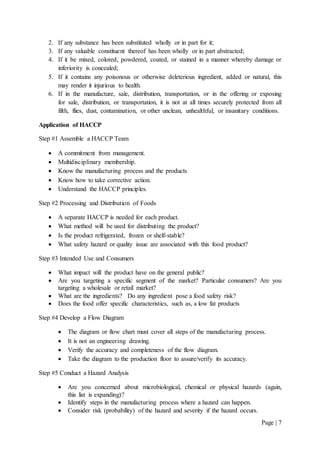 Page | 7
2. If any substance has been substituted wholly or in part for it;
3. If any valuable constituent thereof has been wholly or in part abstracted;
4. If it be mixed, colored, powdered, coated, or stained in a manner whereby damage or
inferiority is concealed;
5. If it contains any poisonous or otherwise deleterious ingredient, added or natural, this
may render it injurious to health.
6. If in the manufacture, sale, distribution, transportation, or in the offering or exposing
for sale, distribution, or transportation, it is not at all times securely protected from all
filth, flies, dust, contamination, or other unclean, unhealthful, or insanitary conditions.
Application of HACCP
Step #1 Assemble a HACCP Team
 A commitment from management.
 Multidisciplinary membership.
 Know the manufacturing process and the products
 Know how to take corrective action.
 Understand the HACCP principles.
Step #2 Processing and Distribution of Foods
 A separate HACCP is needed for each product.
 What method will be used for distributing the product?
 Is the product refrigerated, frozen or shelf-stable?
 What safety hazard or quality issue are associated with this food product?
Step #3 Intended Use and Consumers
 What impact will the product have on the general public?
 Are you targeting a specific segment of the market? Particular consumers? Are you
targeting a wholesale or retail market?
 What are the ingredients? Do any ingredient pose a food safety risk?
 Does the food offer specific characteristics, such as, a low fat products
Step #4 Develop a Flow Diagram
 The diagram or flow chart must cover all steps of the manufacturing process.
 It is not an engineering drawing.
 Verify the accuracy and completeness of the flow diagram.
 Take the diagram to the production floor to assure/verify its accuracy.
Step #5 Conduct a Hazard Analysis
 Are you concerned about microbiological, chemical or physical hazards (again,
this list is expanding)?
 Identify steps in the manufacturing process where a hazard can happen.
 Consider risk (probability) of the hazard and severity if the hazard occurs.
 