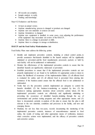 Page | 9
 All records are complete.
 Sample analysis to verify.
 Training and knowledge.
Step #12 Evaluation and Revision
 At least an annual review.
 Anytime manufacturing process is changed or products are changed.
 Anytime new raw materials or sources are used.
 Anytime formulation is changed.
 Anytime new equipment is installed; in some cases, even adjusting the performance
of the equipment may necessitate are review of the HACCP..
 Anytime there is a change in personnel or shifts.
 Anytime there is a changes in storage or distribution.
HACCP and the Food Safety Modernization Act
Food Safety Plans must address the following points:
 Identify and implement preventive controls, including at critical control points, to
provide assurances that hazards identified in the hazard analysis will be significantly
minimized or prevented; and the food manufactured, processed, packed, or held by
such facility will not be adulterated or misbranded.
 Monitor the effectiveness of the implemented preventive controls to assure that the
identified hazards are significantly minimized or prevented.
 Establish procedures to ensure that if the implemented preventive controls are not
properly implemented or are found to be ineffective (1) appropriate action is taken to
reduce the likelihood of recurrence of the implementation failure; (2) all affected food
is evaluated for safety; and (3) all affected food is prevented from entering into
commerce if the business cannot ensure that the affected food is not adulterated or
misbranded.
 Verify that (1) the preventive controls implemented are adequate to control the
hazards identified; (2) the business is monitoring as required by law; (3) the
business is making appropriate decisions about corrective actions taken; (4) the
implemented preventive controls are effectively and significantly minimizing or
preventing the occurrence of identified hazards, including through the use of
environmental and product testing programs and other appropriate means; and (5)
there is documented, periodic re-analysis of the plan to ensure that the plan is still
relevant to the raw materials, conditions and processes in the facility, and new and
emerging threats.
 Maintain, for not less than two years, records documenting the monitoring of the
implemented preventive controls, instances of nonconformance material to food
safety, the results of testing and other appropriate means of verification, instances
when corrective actions were implemented, and the efficacy of preventive controls
and corrective actions.
 