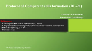 Protocol of Competent cells formation (BL-21)
SARFRAZ-UR-RAHMAN
PH.D Scholar (Parasitology)
References:
1- Cloning and DNA analysis 6th Edition by TA Brown
2- Preparation of calcium competent Escherichia coli and heat-shock transformation
(JEMI methods) Chang, et al. 2017
3-Internet source
 Please subscribe my channel
 