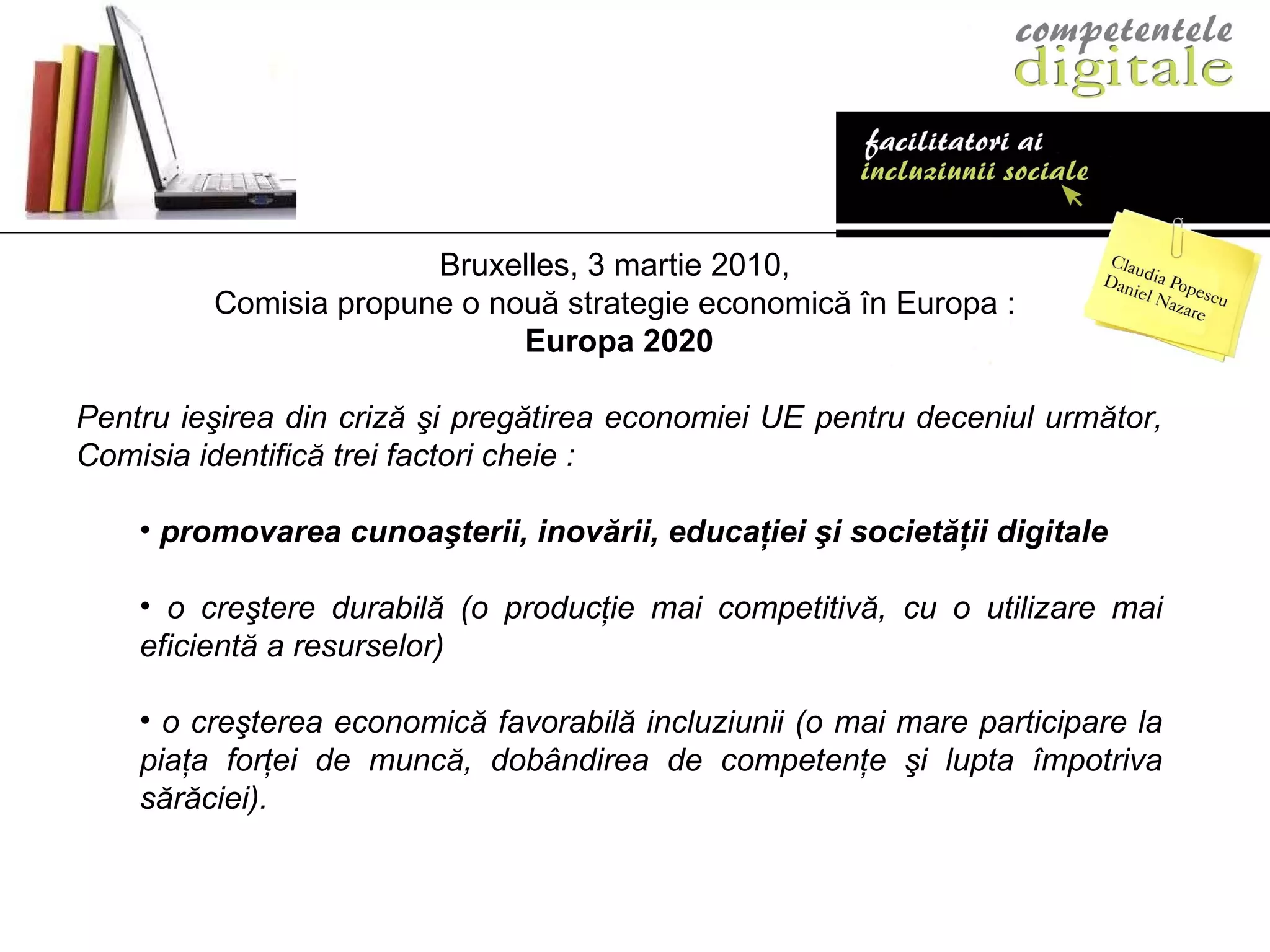 Bruxelles, 3 martie 2010,  Comisia propune o nouă strategie economică în Europa :  Europa 2020 Pentru ieşirea din criză şi pregătirea economiei UE pentru deceniul următor, Comisia identifică trei factori cheie : promovarea cunoaşterii, inovării, educaţiei şi societăţii digitale o creştere durabilă (o producţie mai competitivă, cu o utilizare mai eficientă a resurselor)  o creşterea economică favorabilă incluziunii (o mai mare participare la piaţa forţei de muncă, dobândirea de competenţe şi lupta împotriva sărăciei).  