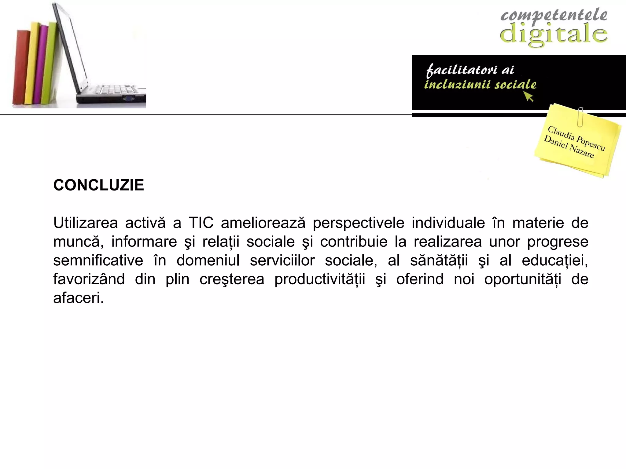 CONCLUZIE Utilizarea activă a TIC ameliorează perspectivele individuale în materie de muncă, informare şi relaţii sociale şi contribuie la realizarea unor progrese semnificative în domeniul serviciilor sociale, al sănătăţii şi al educaţiei, favorizând din plin creşterea productivităţii şi oferind noi oportunităţi de afaceri.  