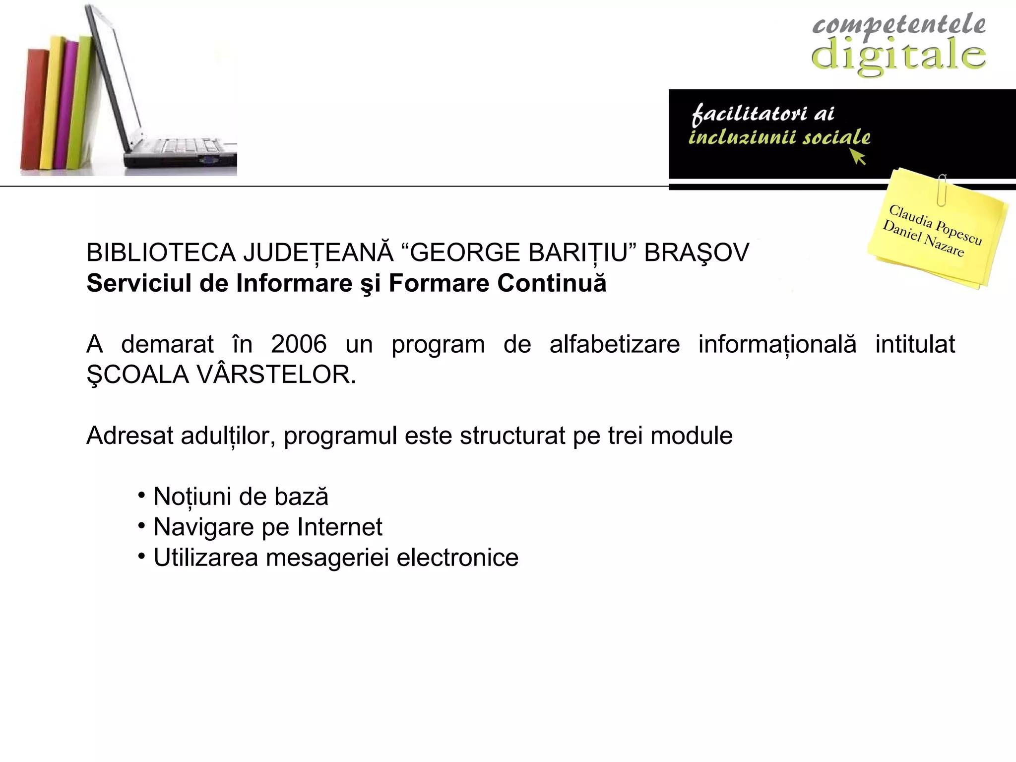 BIBLIOTECA JUDE Ţ EAN Ă “GEORGE BARIŢIU” BRAŞOV Serviciul de Informare şi Formare Continuă  A demarat în 2006 un program de alfabetizare informaţională intitulat ŞCOALA V Â RSTELOR. Adresat adulţilor, programul este structurat pe trei module Noţiuni de bază Navigare pe Internet Utilizarea mesageriei electronice 