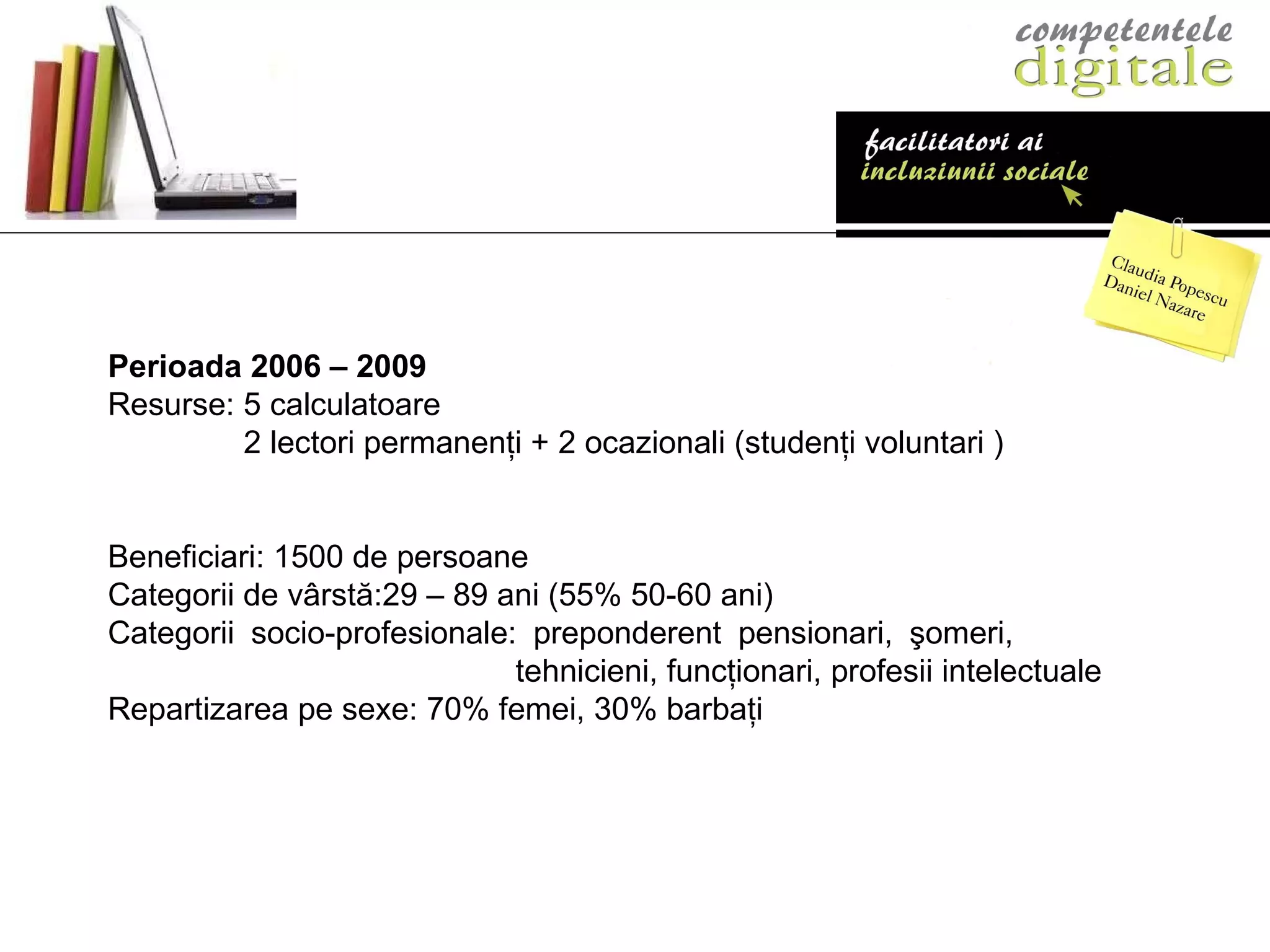 Perioada 2006 – 2009   Resurse: 5 calculatoare   2 lectori permanenţi + 2 ocazionali (studenţi voluntari ) Beneficiari: 1500 de persoane Categorii de v â rstă:29 – 89 ani (55% 50-60 ani) Categorii socio-profesionale: preponderent pensionari, şomeri,    tehnicieni, funcţionari, profesii intelectuale Repartizarea pe sexe: 70% femei, 30% barbaţi 
