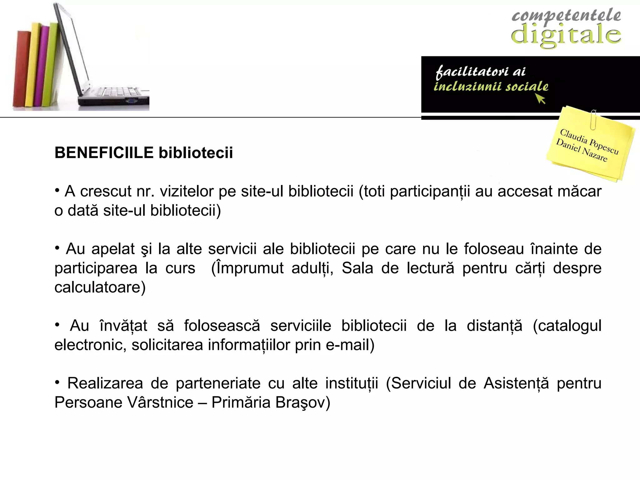 BENEFICIILE bibliotecii A crescut nr. vizitelor pe site-ul bibliotecii (toti participanţii au accesat măcar o dată site-ul bibliotecii)   Au apelat şi la alte servicii ale bibliotecii pe care nu le foloseau înainte de participarea la curs  (Împrumut adulţi, Sala de lectură pentru cărţi despre calculatoare) Au învăţat să folosească serviciile bibliotecii de la distanţă (catalogul electronic, solicitarea informaţiilor prin e-mail) Realizarea de parteneriate cu alte instituţii (Serviciul de Asistenţă pentru Persoane V â rstnice – Primăria Braşov) 