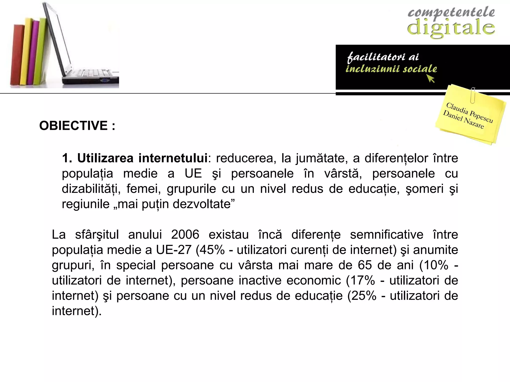 1.  Utilizarea internetului : reducerea, la jumătate, a diferenţelor între populaţia medie a UE şi persoanele în vârstă, persoanele cu dizabilităţi, femei, grupurile cu un nivel redus de educaţie, şomeri şi regiunile „mai puţin dezvoltate”  La sfârşitul anului 2006 existau încă diferenţe semnificative între populaţia medie a UE-27 (45% - utilizatori curenţi de internet) şi anumite grupuri, în special persoane cu vârsta mai mare de 65 de ani (10% - utilizatori de internet), persoane inactive economic (17% - utilizatori de internet) şi persoane cu un nivel redus de educaţie (25% - utilizatori de internet).  OBIECTIVE : 