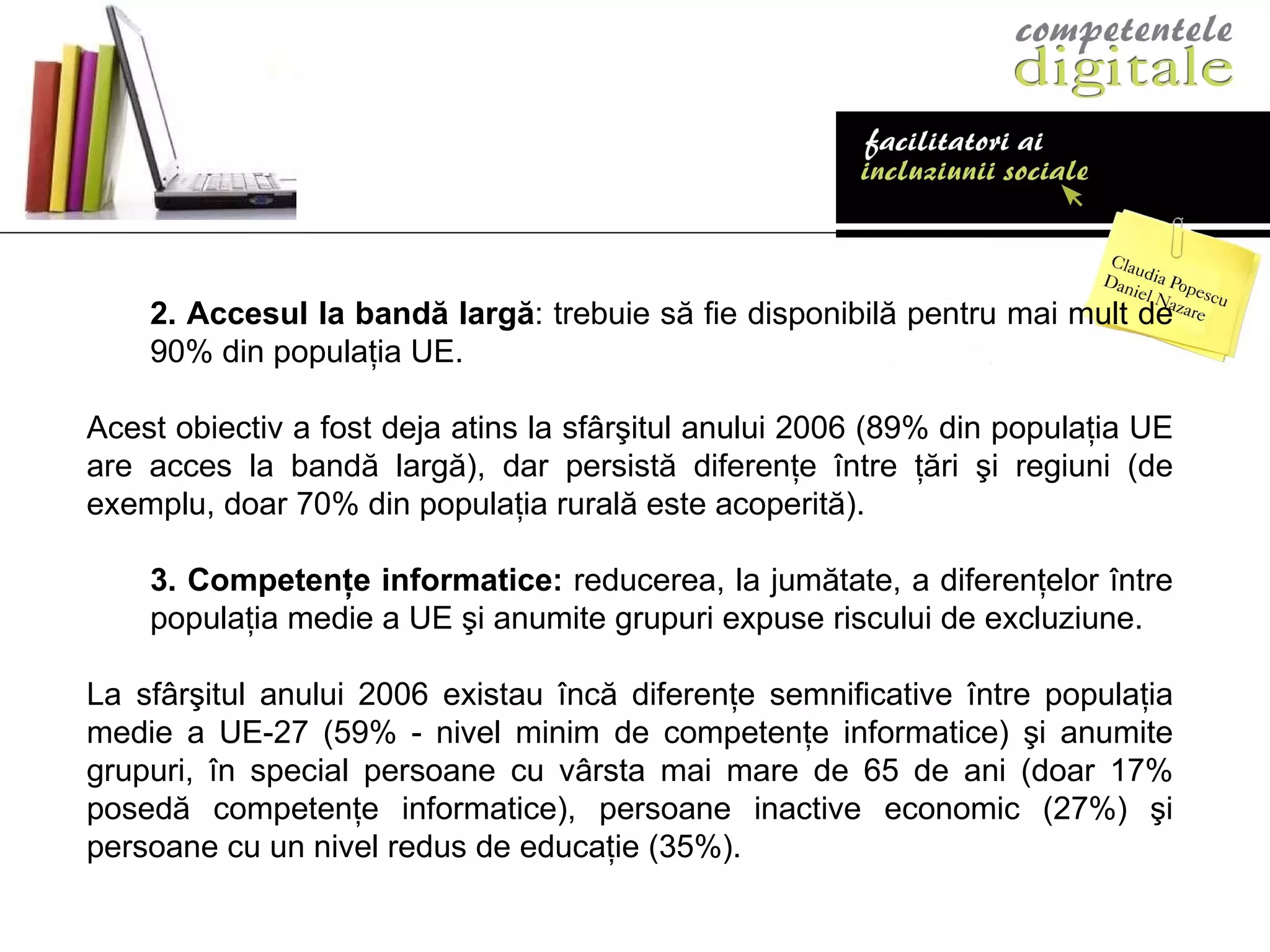 2.   Accesul la bandă largă : trebuie să fie disponibilă pentru mai mult de 90% din populaţia UE.  Acest obiectiv a fost deja atins la sfârşitul anului 2006 (89% din populaţia UE are acces la bandă largă), dar persistă diferenţe între ţări şi regiuni (de exemplu, doar 70% din populaţia rurală este acoperită). 3.  Competenţe informatice:  reducerea, la jumătate, a diferenţelor între populaţia medie a UE şi anumite grupuri expuse riscului de excluziune.  La sfârşitul anului 2006 existau încă diferenţe semnificative între populaţia medie a UE-27 (59% - nivel minim de competenţe informatice) şi anumite grupuri, în special persoane cu vârsta mai mare de 65 de ani (doar 17% posedă competenţe informatice), persoane inactive economic (27%) şi persoane cu un nivel redus de educaţie (35%).  