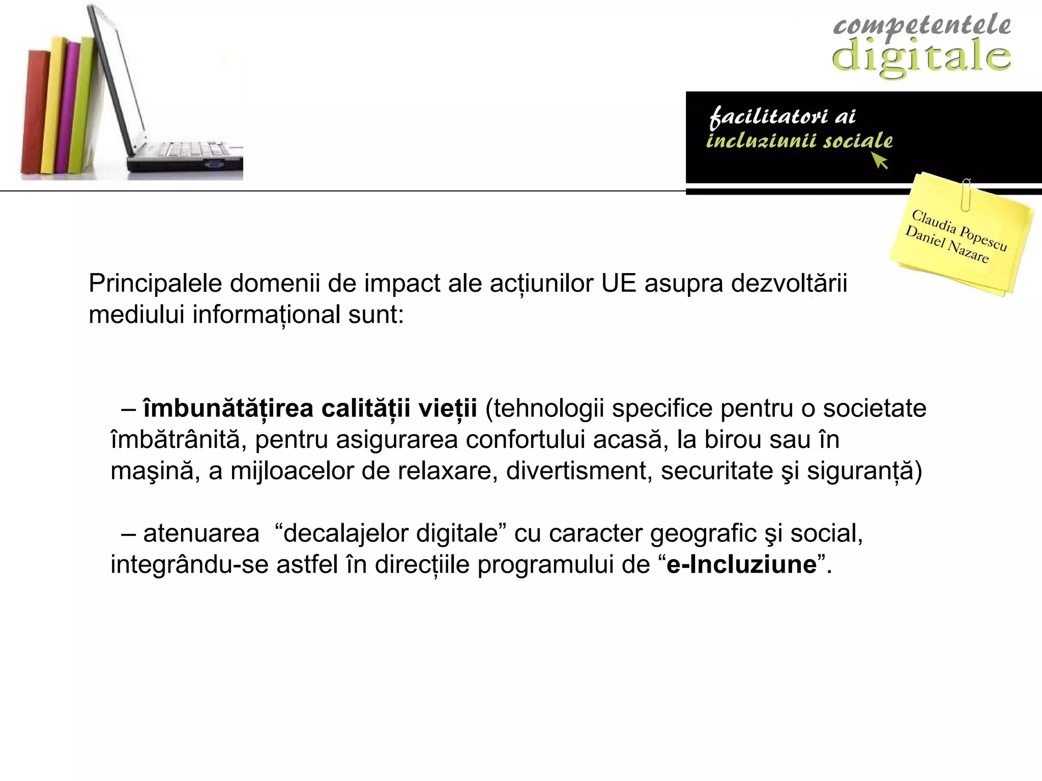 P rincipalele domenii de impact ale   acţiunilor UE asupra dezvoltării mediului  informaţional  sunt: –  îmbunătăţirea calităţii vieţii  (tehnologii specifice   pentru o societate îmbătrânită, pentru asigurarea   confortului acasă, la birou sau în maşină, a mijloacelor   de relaxare, divertisment, securitate şi siguranţă ) –  atenu area  “decalajel or  digitale” cu   caracter geografic şi social,  integrându-se astfel în   direcţiile programului de “ e-Incluziune ”. 