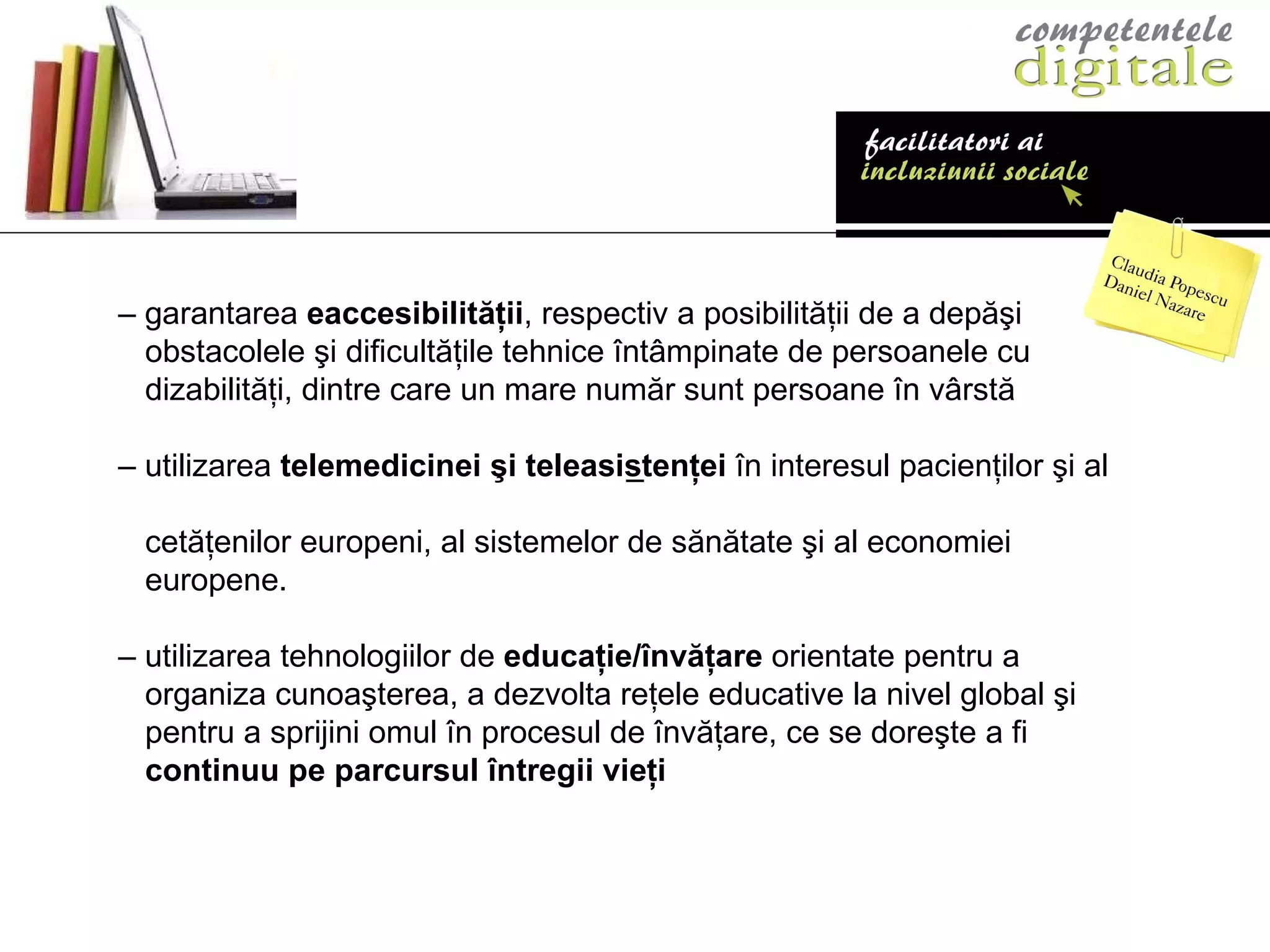 – –   g arantarea  eaccesibilităţii ,   respectiv a posibilităţii de a depăşi obstacolele şi dificultăţile tehnice întâmpinate de   persoanele cu dizabilităţi, dintre care un mare număr   sunt persoane în vârstă –  utilizarea  telemedicinei şi  teleasistenţei   în   i n teresul pacienţilor şi al  cetăţenilor europeni, al   sistemelor de sănătate şi al economiei europene. –  utilizarea tehnologiilor de  educaţie/învăţare   orientate pentru a organiza cunoaşterea, a dezvolta   re ţ ele educative la nivel global şi pentru a sprijini   omul în procesul de învă ţ are, ce se doreşte a fi continuu pe parcursul întregii vie ţi 