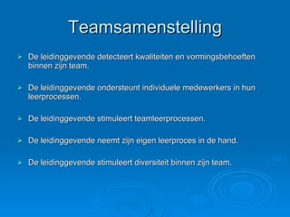 Teamsamenstelling De leidinggevende detecteert kwaliteiten en vormingsbehoeften binnen zijn team. De leidinggevende ondersteunt individuele medewerkers in hun leerprocessen. De leidinggevende stimuleert teamleerprocessen. De leidinggevende neemt zijn eigen leerproces in de hand. De leidinggevende stimuleert diversiteit binnen zijn team. 