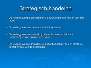 Strategisch handelen De leidinggevende kan een sterkte-zwakte analyse maken van zijn team. De leidinggevende kan teamdoelen formuleren. De leidinggevende vertaalt zijn teamplan naar individuele doelstellingen van zijn medewerkers. De leidinggevende draagt bij tot het ontwikkelen van een strategie op het niveau van de organisatie. 