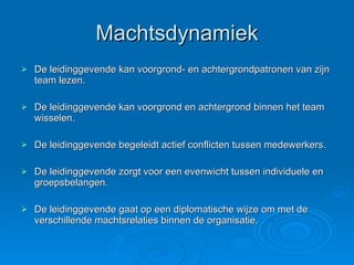 Machtsdynamiek De leidinggevende kan voorgrond- en achtergrondpatronen van zijn team lezen. De leidinggevende kan voorgrond en achtergrond binnen het team wisselen. De leidinggevende begeleidt actief conflicten tussen medewerkers. De leidinggevende zorgt voor een evenwicht tussen individuele en groepsbelangen. De leidinggevende gaat op een diplomatische wijze om met de verschillende machtsrelaties binnen de organisatie. 