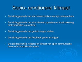 Socio- emotioneel klimaat De leidinggevende kan vlot contact maken met zijn medewerkers. De leidinggevende kan zich inlevend opstellen en houdt rekening met verschillen in opvatting. De leidinggevende kan gericht vragen stellen. De leidinggevende kan feedback geven en krijgen. De leidinggevende creëert een klimaat van open communicatie tussen de verschillende teams. 