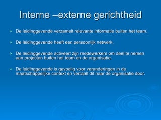 Interne –externe gerichtheid De leidinggevende verzamelt relevante informatie buiten het team. De leidinggevende heeft een persoonlijk netwerk. De leidinggevende activeert zijn medewerkers om deel te nemen aan projecten buiten het team en de organisatie. De leidinggevende is gevoelig voor veranderingen in de maatschappelijke context en vertaalt dit naar de organisatie door. 
