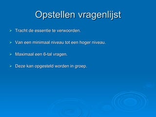 Opstellen vragenlijst Tracht de essentie te verwoorden. Van een minimaal niveau tot een hoger niveau. Maximaal een 6-tal vragen. Deze kan opgesteld worden in groep. 