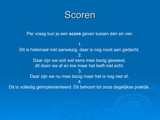 Scoren Per vraag kun je een  score  geven tussen één en vier. 1. Dit is helemaal niet aanwezig, daar is nog nooit aan gedacht.  2. Daar zijn we ooit wel eens mee bezig geweest,  dit doen we af en toe maar het leeft niet echt.  3. Daar zijn we nu mee bezig maar het is nog niet af.  4. Dit is volledig geïmplementeerd. Dit behoort tot onze dagelijkse praktijk.  