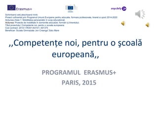 ,,Competenţe noi, pentru o şcoală
europeană,,
PROGRAMUL ERASMUS+
PARIS, 2015
Schimband vieti,deschizand minti.
Proiect cofinantat prin Programul Uniunii Europene pentru educatie, formare profesionala, tineret si sport 2014-2020
Actiunea cheie 1: Mobilitatea persoanelor in scop educational;
Actiunea: Proiecte de mobilitate în domeniile educa iei, formării i tineretului;ț ș
Titlul proiectului: Competente noi, pentru o scoala europeana
Cod contract: 2014-1-RO01-KA101- 001375
Beneficiar: Scoala Gimnaziala „Ion Creanga”,Satu Mare
 