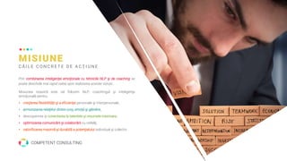 MISIUNE
C Ă I L E C O N C R E T E D E A C Ţ I U N E
Prin combinarea inteligenţei emoţionale cu tehnicile NLP şi de coaching se
poate deschide mai rapid calea spre realizarea acestei viziuni..
Misiunea noastră este să folosim NLP, coachingul şi inteligenţa
emoţională pentru:
• creşterea flexibilităţii şi a eficienţei personale şi interpersonale,
• armonizarea relaţiilor dintre corp, emoţii şi gândire,
• descoperirea şi conectarea la talentele şi resursele interioare,
• optimizarea comunicării şi colaborării cu ceilalţi,
• valorificarea maximă şi durabilă a potenţialului individual şi colectiv.
COMPETENT CONSULTING
 