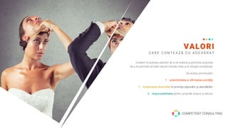 VALORI
C A R E C O N T E A Z Ă C U A D E V Ă R A T
Credem în puterea valorilor de a ne ordona şi prioritiza acţiunile,
de a ne permite să luăm decizii morale chiar şi în situaţii complicate.
De aceea, promovăm:
1. autenticitatea şi afirmarea unicităţii,
2. respectarea diversităţii în privinţa opţiunilor şi abordărilor,
3. responsabilitatea pentru propriile acţiuni şi decizii,
.
COMPETENT CONSULTING
 