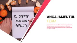 ANGAJAMENTUL
FERM
Angajamentul nostru este să fim mereu în avangarda folosirii
neuroştiinţelor şi a psihologiei aplicate pentru facilitarea
succesului personal şi accelerarea dezvoltării organizaţionale
şi a întregii societăţi.
 