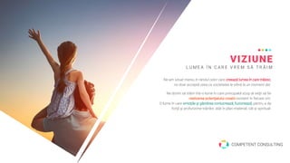 VIZIUNE
L U M E A Î N C A R E V R E M S Ă T R Ă I M
Ne-am situat mereu în rândul celor care creează lumea în care trăiesc,
nu doar acceptă ceea ce societatea le oferă la un moment dat.
Ne dorim să trăim într-o lume în care principalul scop al vieţii să fie
realizarea potenţialului creativ existent în fiecare om.
O lume în care emoţiile şi gândirea conlucrează, fuzionează, pentru a da
forţă şi profunzime trăirilor, atât în plan material, cât şi spiritual.
COMPETENT CONSULTING
 