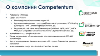 О компании  Competentum Работает с 1993 года Среди заказчиков: Министерство образования и науки РФ Крупные коммерческие структуры (Ренессанс Страхование,  UCL Holding,  Дженерали ППФ, Салаватнефтеоргсинтез и др.) Ведущие российские и зарубежные вузы (МГИМО, РУДН, МПГУ, ННГУ, МЭИ,  San Diego State University ,  Oklahoma City State University  и др.) Коллектив из 200 профессионалов Тираж выпущенных образовательных курсов   составляет около 200 000 экземпляров Курсы переведены на 8 языков и изданы в 16 странах ближнего и дальнего зарубежья Компания имеет статус  Microsoft Gold Certified Partner 