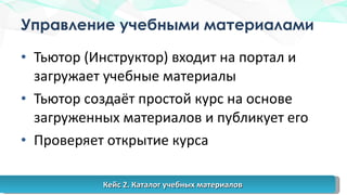 Управление учебными материалами Тьютор (Инструктор) входит на портал и загружает учебные материалы Тьютор создаёт простой курс на основе загруженных материалов и публикует его Проверяет открытие курса Кейс 2. Каталог учебных материалов 