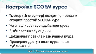Настройка  SCORM  курса Тьютор (Инструктор) входит на портал и создает простой  SCORM- курс Устанавливает срок действия курса Выбирает шкалу оценки Добавляет правила назначения курса Проверяет доступность курса после публикации Кейс 3. Создание электронных курсов 