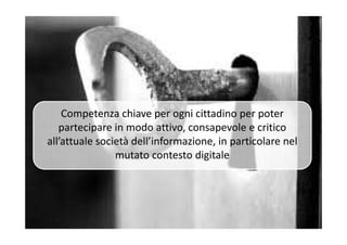 Competenza chiave per ogni cittadino per poter
partecipare in modo attivo, consapevole e criticopartecipare in modo attivo, consapevole e critico
all’attuale società dell’informazione, in particolare nel
mutato contesto digitale
 