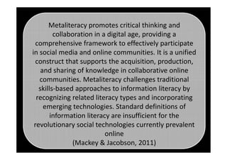 Metaliteracy promotes critical thinking and
collaboration in a digital age, providing a
comprehensive framework to effectively participate
in social media and online communities. It is a unified
construct that supports the acquisition, production,
and sharing of knowledge in collaborative online
communities. Metaliteracy challenges traditionalcommunities. Metaliteracy challenges traditional
skills-based approaches to information literacy by
recognizing related literacy types and incorporating
emerging technologies. Standard definitions of
information literacy are insufficient for the
revolutionary social technologies currently prevalent
online
(Mackey & Jacobson, 2011)
 