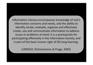 Information Literacy encompasses knowledge of one’s
information concerns and needs, and the ability to
identify, locate, evaluate, organize and effectively
create, use and communicate information to addresscreate, use and communicate information to address
issues or problems at hand; it is a prerequisite for
participating effectively in the Information Society, and
is part of the basic human right of life long learning.
(UNESCO, Dichiarazione di Praga, 2003)
 