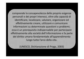 comprende la consapevolezza delle proprie esigenze
personali e dei propri interessi, oltre alla capacità di
identificare, localizzare, valutare, organizzare ed
effettivamente creare, utilizzare e comunicare
informazioni su determinate questioni o problemi;
essa è un prerequisito indispensabile per partecipareessa è un prerequisito indispensabile per partecipare
effettivamente alla società dell’informazione e fa parte
del diritto umano fondamentale all’apprendimento
lungo tutto l’arco della vita.
(UNESCO, Dichiarazione di Praga, 2003)
 