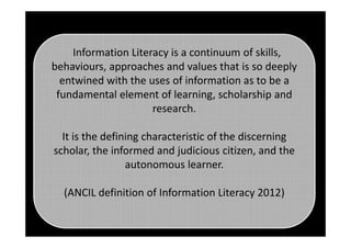 Information Literacy is a continuum of skills,
behaviours, approaches and values that is so deeply
entwined with the uses of information as to be a
fundamental element of learning, scholarship and
research.
It is the defining characteristic of the discerning
scholar, the informed and judicious citizen, and the
autonomous learner.
(ANCIL definition of Information Literacy 2012)
 