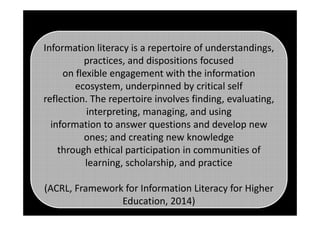 Information literacy is a repertoire of understandings,
practices, and dispositions focused
on flexible engagement with the information
ecosystem, underpinned by critical self
reflection. The repertoire involves finding, evaluating,
interpreting, managing, and usinginterpreting, managing, and using
information to answer questions and develop new
ones; and creating new knowledge
through ethical participation in communities of
learning, scholarship, and practice
(ACRL, Framework for Information Literacy for Higher
Education, 2014)
 