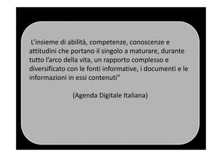 L’insieme di abilità, competenze, conoscenze e
attitudini che portano il singolo a maturare, durante
tutto l’arco della vita, un rapporto complesso e
diversificato con le fonti informative, i documenti e le
informazioni in essi contenuti”informazioni in essi contenuti”
(Agenda Digitale Italiana)
 
