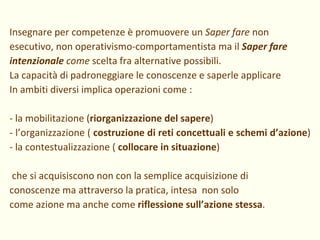 Insegnare per competenze è promuovere un  Saper fare  non esecutivo, non operativismo-comportamentista ma il  Saper fare intenzionale  come  scelta fra alternative possibili. La capacità di padroneggiare le conoscenze e saperle applicare  In ambiti diversi implica operazioni come : - la mobilitazione ( riorganizzazione del sapere ) - l’organizzazione (  costruzione di reti concettuali e schemi d’azione )  - la contestualizzazione (  collocare in situazione ) che si acquisiscono non con la semplice acquisizione di conoscenze ma attraverso la pratica, intesa  non solo  come azione ma anche come  riflessione sull’azione stessa . 