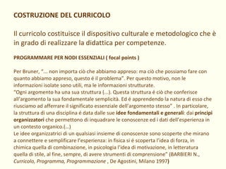 COSTRUZIONE DEL CURRICOLO Il curricolo costituisce il dispositivo culturale e metodologico che è in grado di realizzare la didattica per competenze. PROGRAMMARE PER NODI ESSENZIALI ( focal points ) Per Bruner, “... non importa ciò che abbiamo appreso: ma ciò che possiamo fare con quanto abbiamo appreso, questo é il problema”. Per questo motivo, non le informazioni isolate sono utili, ma le informazioni strutturate.  “ Ogni argomento ha una sua struttura (...). Questa struttura é ciò che conferisce all’argomento la sua fondamentale semplicità. Ed é apprendendo la natura di esso che riusciamo ad afferrare il significato essenziale dell’argomento stesso” . In particolare, la struttura di una disciplina é data dalle sue  idee fondamentali e generali : dai  principi organizzatori  che permettono di inquadrare le conoscenze ed i dati dell’esperienza in un contesto organico.(…) Le idee organizzatrici di un qualsiasi insieme di conoscenze sono scoperte che mirano a connettere e semplificare l’esperienza: in fisica si é scoperta l’idea di forza, in chimica quella di combinazione, in psicologia l’idea di motivazione, in letteratura quella di stile, al fine, sempre, di avere strumenti di comprensione” (BARBIERI N.,  Curricolo, Programma, Programmazione  , De Agostini, Milano 1997 ) 