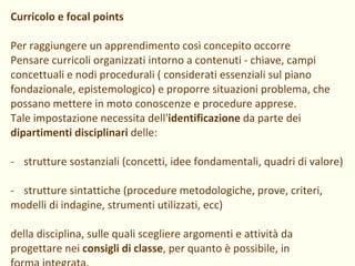 Curricolo e focal points Per raggiungere un apprendimento così concepito occorre Pensare curricoli organizzati intorno a contenuti - chiave, campi concettuali e nodi procedurali ( considerati essenziali sul piano fondazionale, epistemologico) e proporre situazioni problema, che possano mettere in moto conoscenze e procedure apprese.  Tale impostazione necessita dell' identificazione  da parte dei dipartimenti disciplinari  delle: strutture sostanziali (concetti, idee fondamentali, quadri di valore) strutture sintattiche (procedure metodologiche, prove, criteri, modelli di indagine, strumenti utilizzati, ecc) della disciplina, sulle quali scegliere argomenti e attività da progettare nei  consigli di classe , per quanto è possibile, in forma integrata. 