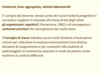 Contenuti, Aree aggregative, attività laboratoriali E’ compito del docente, tenuto conto dei nuclei fondanti,progettare il curricolo e scegliere in relazione alla fascia di età degli allievi  gli organizzatori cognitivi (C.Pontecorvo, 1981) e di conseguenza i contenuti prioritari  che sono generati dai nuclei stessi Il  Consiglio di classe  individua alcuni nuclei fondanti o focal-points comuni per sollecitare la reciproca interrelazione tra le diverse discipline di insegnamento e per consentire allo studente di padroneggiare le conoscenze acquisite in modo da poterle anche trasferire in contesti differenti. 