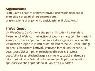 Argomentare Promuove il pensare argomentativo. Presentazione di dati o premesse necessari all’argomentazione; presentazione di argomenti, anticipazione di obiezioni…) Il Web Quest Un WebQuest è un'attività che porta gli studenti a compiere Ricerche sul Web, con l'obiettivo di scoprire maggiori informazioni su un particolare argomento o tema e di svolgere alcuni compiti Utilizzando proprio le informazioni da loro raccolte. Per aiutare gli studenti a impostare l'attività, vengono forniti uno scenario, la descrizione dei compiti e un insieme di risorse. Grazie a quest’attività, gli studenti acquisiranno le capacità di ricercare informazioni nella Rete, di selezionare quelle più pertinenti e di applicare ciò che apprendono al Contesto più adatto. 