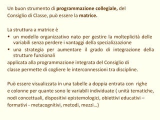 Un buon strumento di  programmazione collegiale,  del Consiglio di Classe, può essere la  matrice. La struttura a matrice è un modello organizzativo nato per gestire la molteplicità delle  variabili senza perdere i vantaggi della specializzazione una strategia per aumentare il grado di integrazione della strutture funzionali applicata alla programmazione integrata del Consiglio di classe permette di cogliere le interconnessioni tra discipline. Può essere visualizzata in una tabelle a doppia entrata con  righe e colonne per quante sono le variabili individuate ( unità tematiche, nodi concettuali, dispositivi epistemologici, obiettivi educativi – formativi - metacognitivi, metodi, mezzi…) 