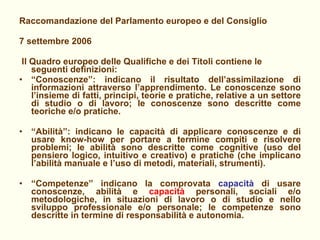 Raccomandazione del Parlamento europeo e del Consiglio 7 settembre 2006 Il Quadro europeo delle Qualifiche e dei Titoli contiene le seguenti definizioni: “ Conoscenze”: indicano il risultato dell’assimilazione di informazioni attraverso l’apprendimento. Le conoscenze sono l’insieme di fatti, principi, teorie e pratiche, relative a un settore di studio o di lavoro; le conoscenze sono descritte come teoriche e/o pratiche.  “ Abilità”: indicano le capacità di applicare conoscenze e di usare know-how per portare a termine compiti e risolvere problemi; le abilità sono descritte come cognitive (uso del pensiero logico, intuitivo e creativo) e pratiche (che implicano l’abilità manuale e l’uso di metodi, materiali, strumenti).  “ Competenze” indicano la comprovata  capacità  di usare conoscenze, abilità e  capacità  personali, sociali e/o metodologiche, in situazioni di lavoro o di studio e nello sviluppo professionale e/o personale; le competenze sono descritte in termine di responsabilità e autonomia. 